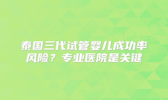 泰国三代试管婴儿成功率风险?专业医院是关键