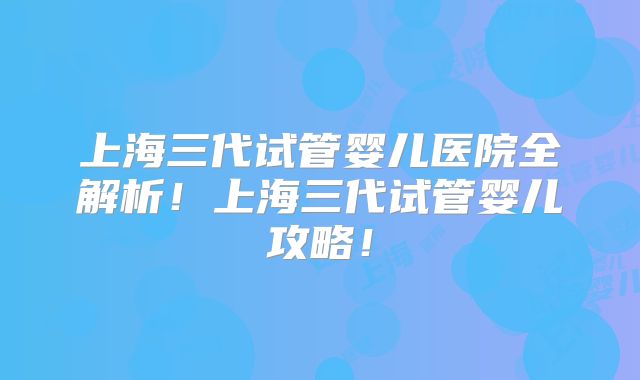 上海三代试管婴儿医院全解析！上海三代试管婴儿攻略！