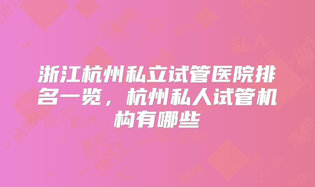 浙江杭州私立试管医院排名一览,杭州私人试管机构有哪些