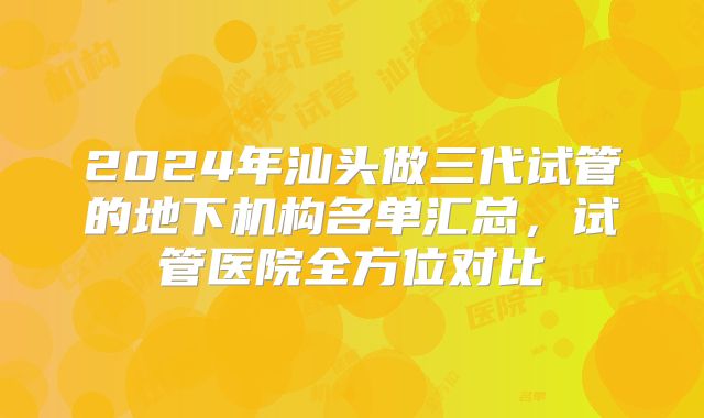 2024年汕头做三代试管的地下机构名单汇总，试管医院全方位对比
