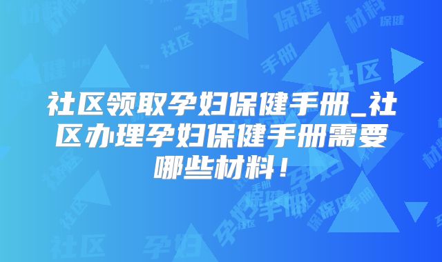 社区领取孕妇保健手册_社区办理孕妇保健手册需要哪些材料!