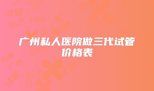 广州私人医院做三代试管价格表