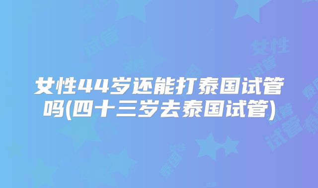 女性44岁还能打泰国试管吗(四十三岁去泰国试管)