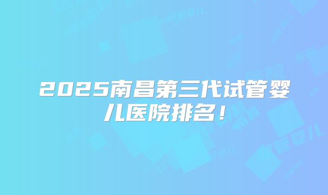 2025南昌第三代试管婴儿医院排名！