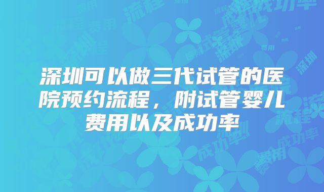 深圳可以做三代试管的医院预约流程，附试管婴儿费用以及成功率
