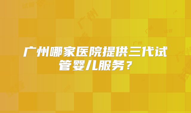 广州哪家医院提供三代试管婴儿服务？