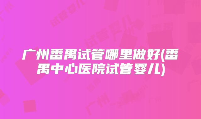 广州番禺试管哪里做好(番禺中心医院试管婴儿)