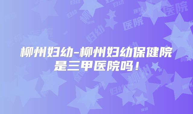 柳州妇幼-柳州妇幼保健院是三甲医院吗!