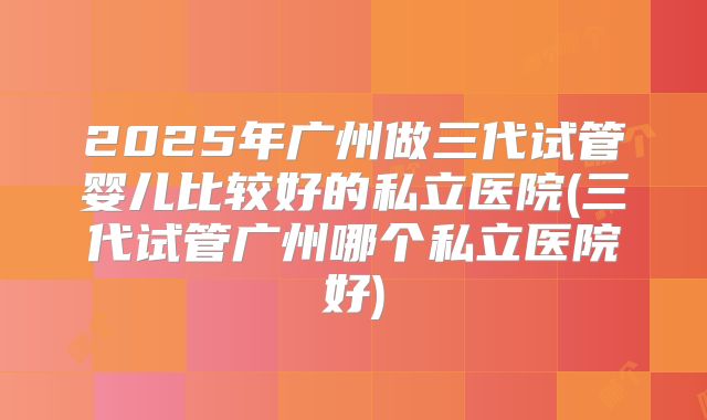 2025年广州做三代试管婴儿比较好的私立医院(三代试管广州哪个私立医院好)