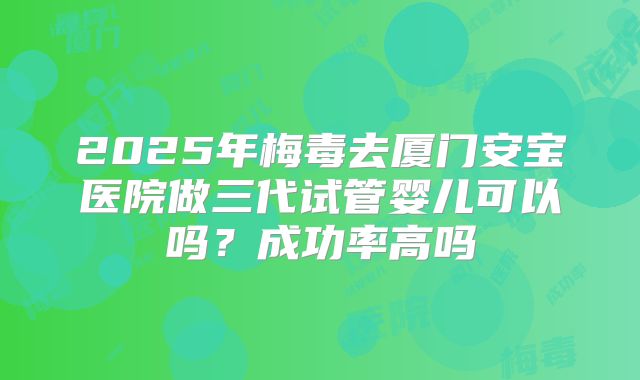 2025年梅毒去厦门安宝医院做三代试管婴儿可以吗？成功率高吗