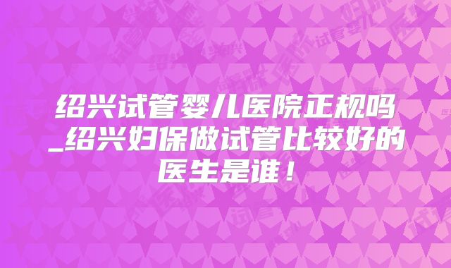 绍兴试管婴儿医院正规吗_绍兴妇保做试管比较好的医生是谁!