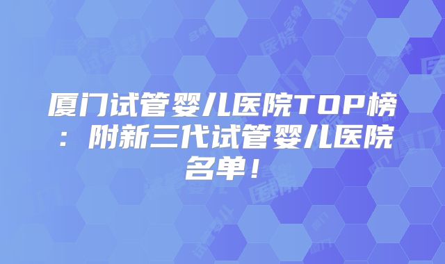 厦门试管婴儿医院TOP榜:附新三代试管婴儿医院名单!