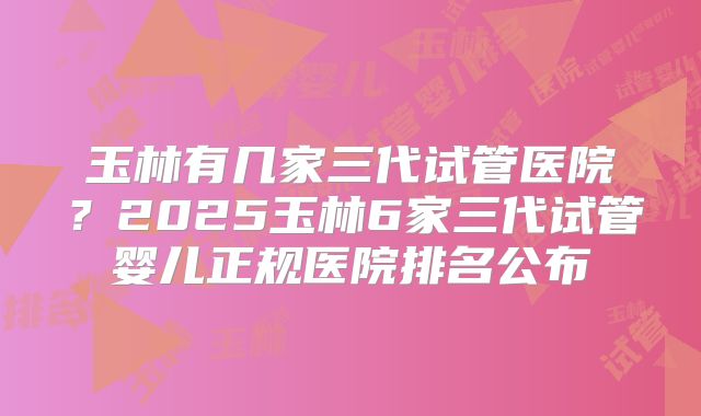 玉林有几家三代试管医院？2025玉林6家三代试管婴儿正规医院排名公布