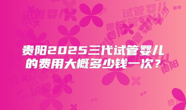贵阳2025三代试管婴儿的费用大概多少钱一次?