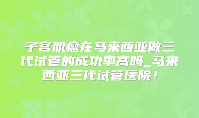 子宫肌瘤在马来西亚做三代试管的成功率高吗_马来西亚三代试管医院！
