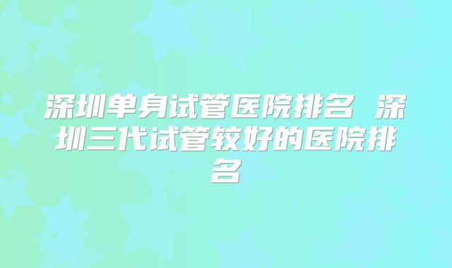 深圳单身试管医院排名 深圳三代试管较好的医院排名