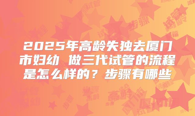 2025年高龄失独去厦门市妇幼 做三代试管的流程是怎么样的？步骤有哪些