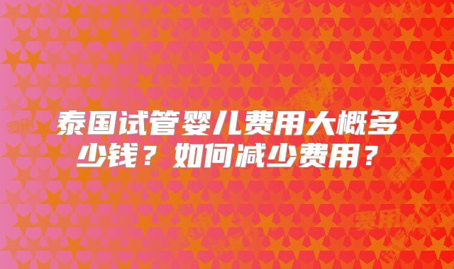 泰国试管婴儿费用大概多少钱?如何减少费用?