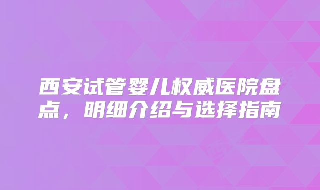 西安试管婴儿权威医院盘点,明细介绍与选择指南
