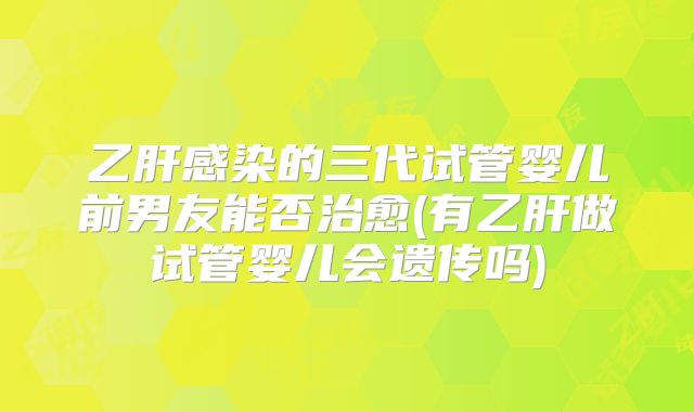 乙肝感染的三代试管婴儿前男友能否治愈(有乙肝做试管婴儿会遗传吗)