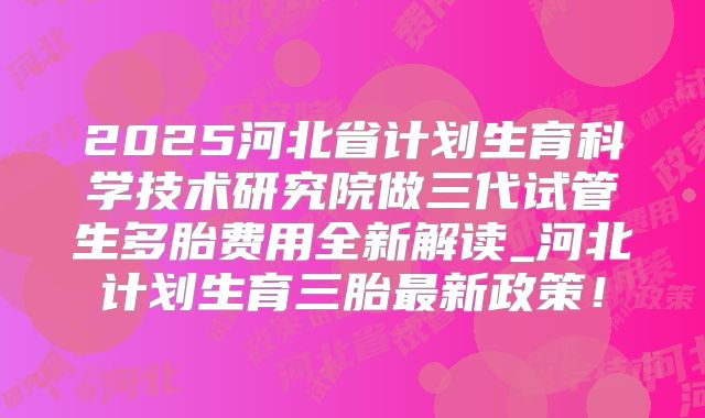 2025河北省计划生育科学技术研究院做三代试管生多胎费用全新解读_河北计划生育三胎最新政策！