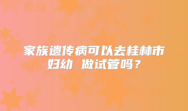 家族遗传病可以去桂林市妇幼 做试管吗？