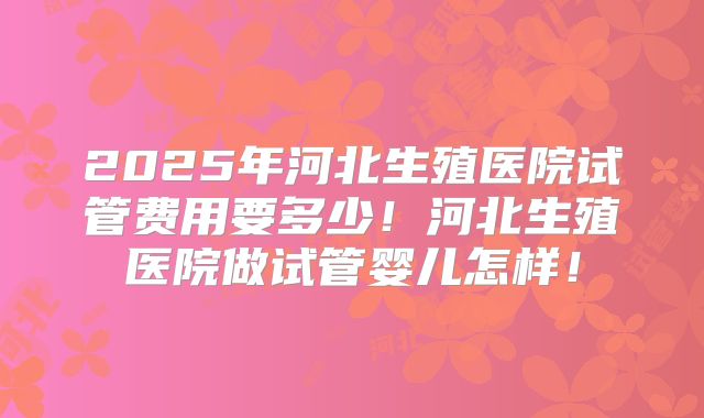 2025年河北生殖医院试管费用要多少!河北生殖医院做试管婴儿怎样!