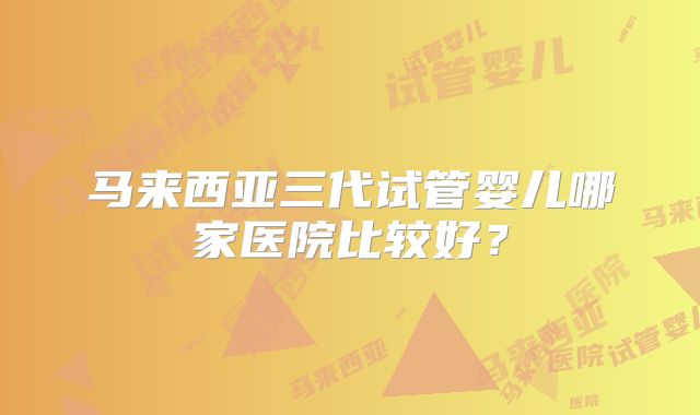 马来西亚三代试管婴儿哪家医院比较好?