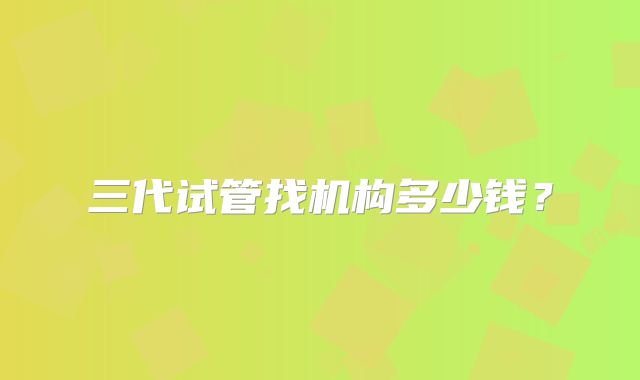 三代试管找机构多少钱？