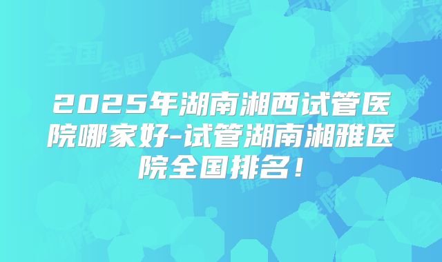 2025年湖南湘西试管医院哪家好-试管湖南湘雅医院全国排名！