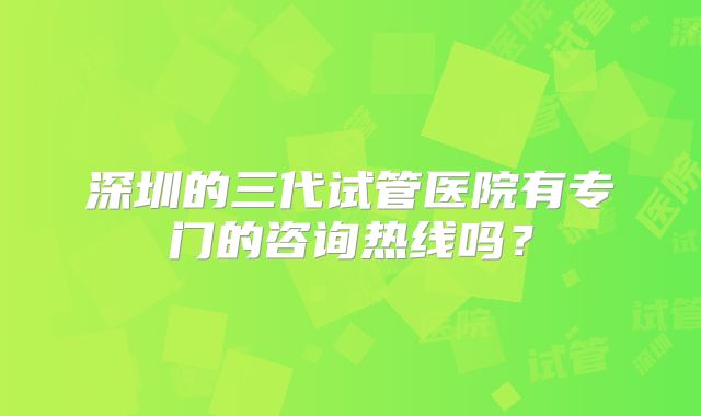 深圳的三代试管医院有专门的咨询热线吗？