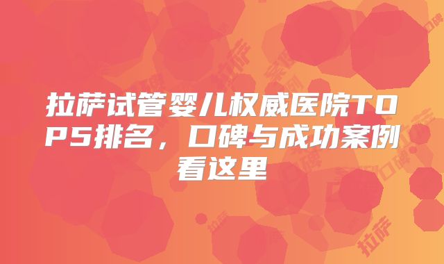 拉萨试管婴儿权威医院TOP5排名，口碑与成功案例看这里