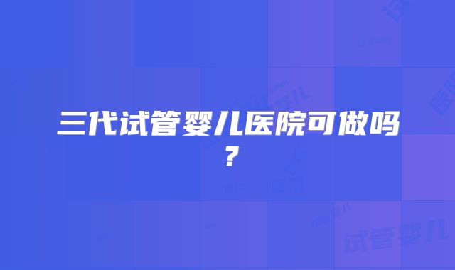 三代试管婴儿医院可做吗?