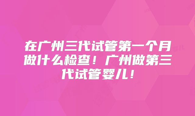 在广州三代试管第一个月做什么检查！广州做第三代试管婴儿！