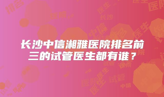 长沙中信湘雅医院排名前三的试管医生都有谁？