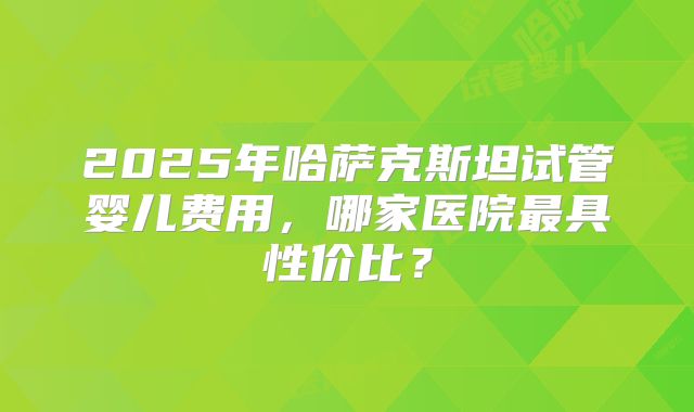 2025年哈萨克斯坦试管婴儿费用，哪家医院最具性价比？