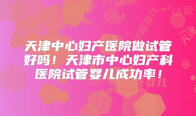 天津中心妇产医院做试管好吗！天津市中心妇产科医院试管婴儿成功率！