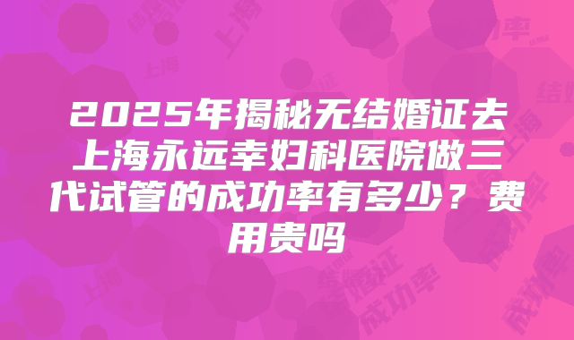 2025年揭秘无结婚证去上海永远幸妇科医院做三代试管的成功率有多少？费用贵吗