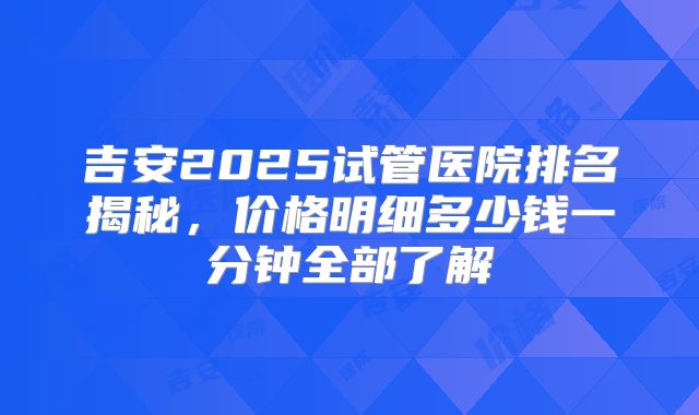 吉安2025试管医院排名揭秘，价格明细多少钱一分钟全部了解