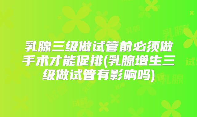 乳腺三级做试管前必须做手术才能促排(乳腺增生三级做试管有影响吗)