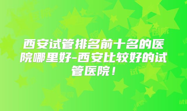 西安试管排名前十名的医院哪里好-西安比较好的试管医院!