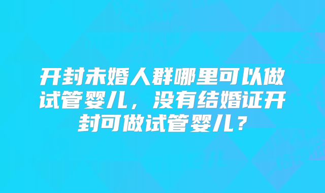 开封未婚人群哪里可以做试管婴儿,没有结婚证开封可做试管婴儿?