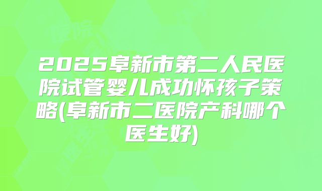 2025阜新市第二人民医院试管婴儿成功怀孩子策略(阜新市二医院产科哪个医生好)