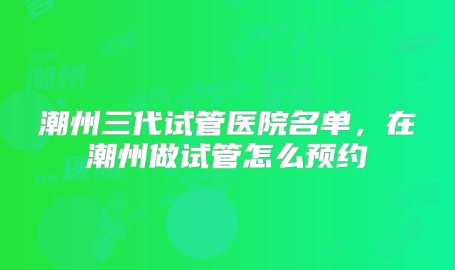 潮州三代试管医院名单,在潮州做试管怎么预约