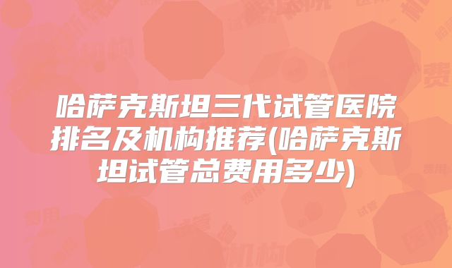 哈萨克斯坦三代试管医院排名及机构推荐(哈萨克斯坦试管总费用多少)