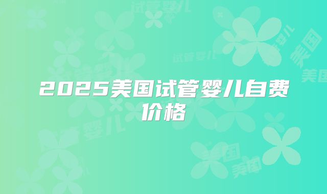 2025美国试管婴儿自费价格