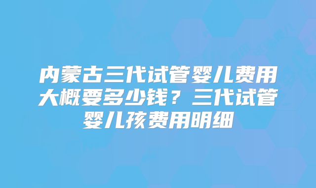 内蒙古三代试管婴儿费用大概要多少钱？三代试管婴儿孩费用明细