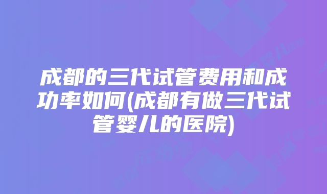 成都的三代试管费用和成功率如何(成都有做三代试管婴儿的医院)