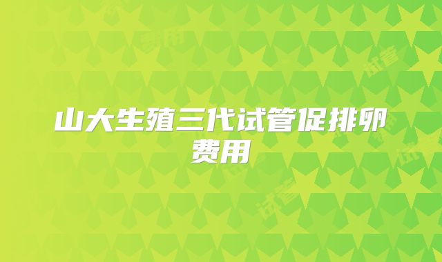 山大生殖三代试管促排卵费用