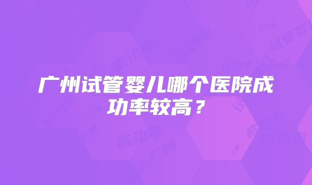 广州试管婴儿哪个医院成功率较高?